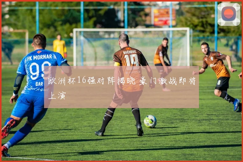 欧洲杯16强对阵揭晓 豪门激战即将上演