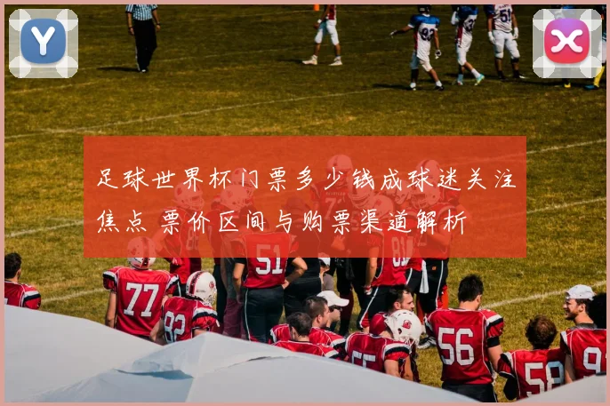 足球世界杯门票多少钱成球迷关注焦点 票价区间与购票渠道解析