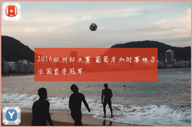 2016欧洲杯决赛 葡萄牙加时赛绝杀法国首夺冠军