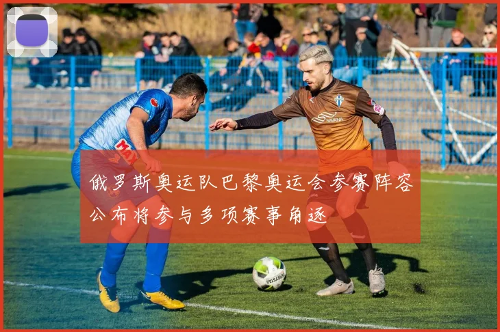俄罗斯奥运队巴黎奥运会参赛阵容公布将参与多项赛事角逐