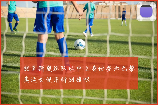 俄罗斯奥运队以中立身份参加巴黎奥运会使用特别旗帜