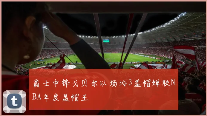 爵士中锋戈贝尔以场均3盖帽蝉联NBA年度盖帽王