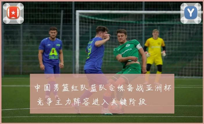 中国男篮红队蓝队合练备战亚洲杯 竞争主力阵容进入关键阶段