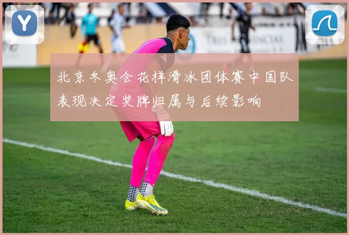 北京冬奥会花样滑冰团体赛中国队表现决定奖牌归属与后续影响