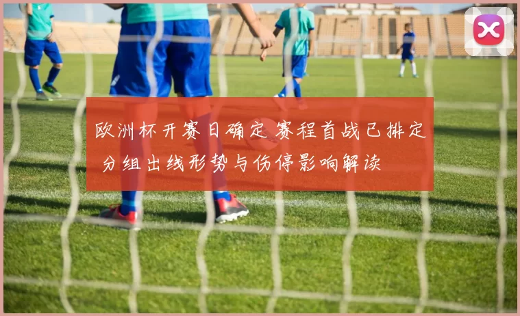 欧洲杯开赛日确定 赛程首战已排定 分组出线形势与伤停影响解读