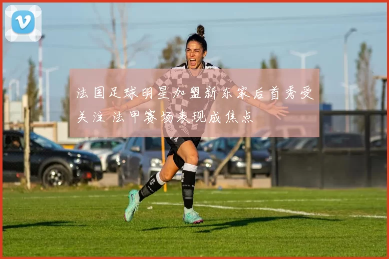 法国足球明星加盟新东家后首秀受关注 法甲赛场表现成焦点