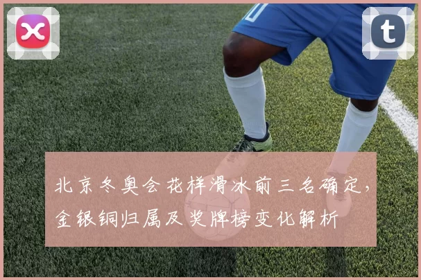 北京冬奥会花样滑冰前三名确定，金银铜归属及奖牌榜变化解析