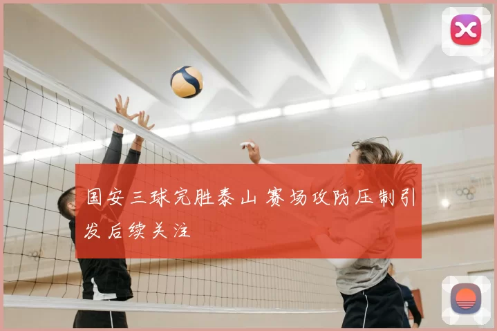 国安三球完胜泰山 赛场攻防压制引发后续关注