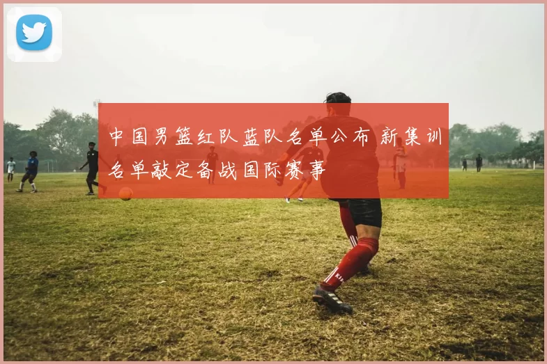 中国男篮红队蓝队名单公布 新集训名单敲定备战国际赛事