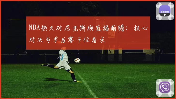 NBA热火对尼克斯线直播前瞻：核心对决与季后赛卡位看点