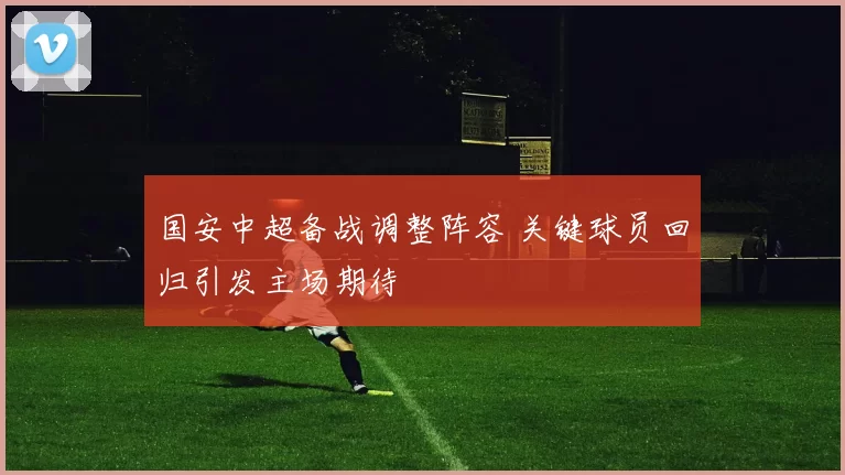 国安中超备战调整阵容 关键球员回归引发主场期待