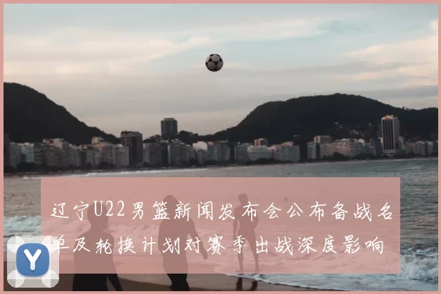 辽宁U22男篮新闻发布会公布备战名单及轮换计划对赛季出战深度影响