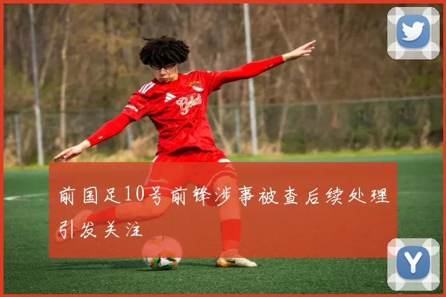 前国足10号前锋涉事被查后续处理引发关注