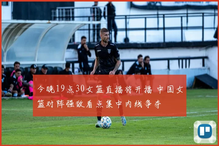 今晚19点30女篮直播将开播 中国女篮对阵强敌看点集中内线争夺