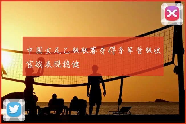 中国女足乙级联赛夺得季军晋级收官战表现稳健