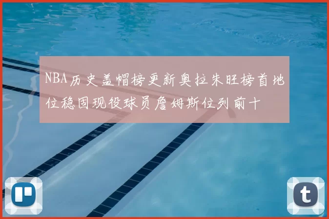 NBA历史盖帽榜更新奥拉朱旺榜首地位稳固现役球员詹姆斯位列前十