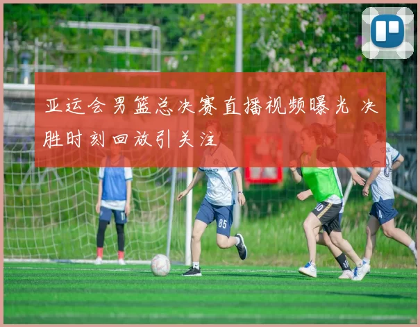 亚运会男篮总决赛直播视频曝光 决胜时刻回放引关注