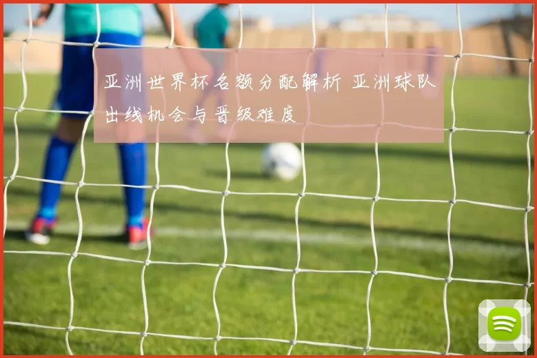 亚洲世界杯名额分配解析 亚洲球队出线机会与晋级难度