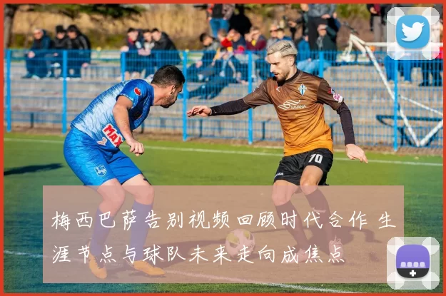 梅西巴萨告别视频回顾时代合作 生涯节点与球队未来走向成焦点