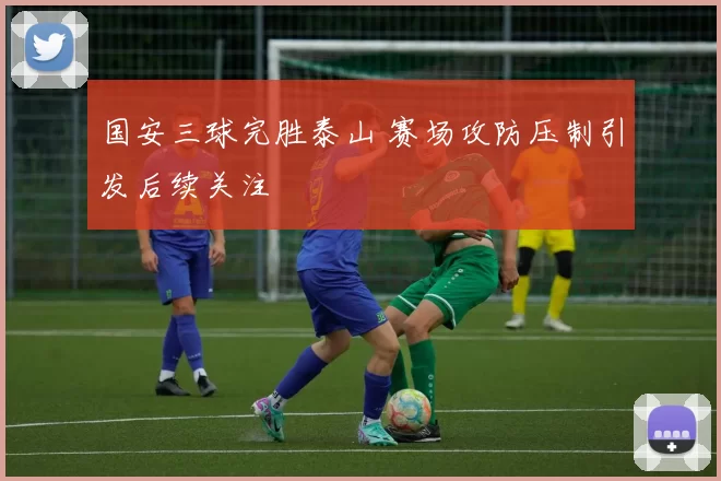 国安三球完胜泰山 赛场攻防压制引发后续关注