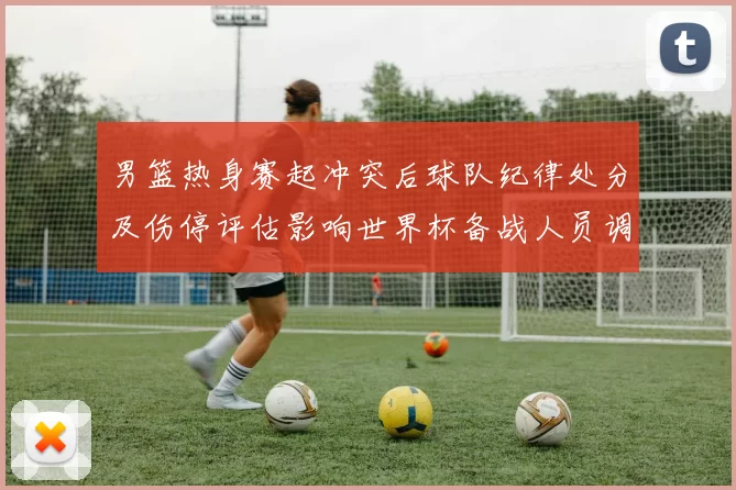 男篮热身赛起冲突后球队纪律处分及伤停评估影响世界杯备战人员调整