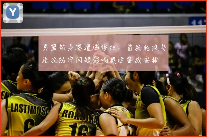 男篮热身赛遭遇惨败，首发轮换与进攻防守问题影响奥运备战安排