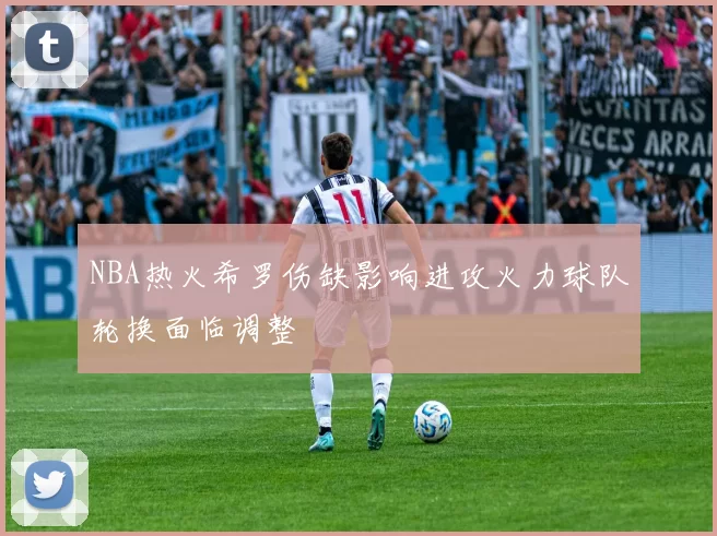 NBA热火希罗伤缺影响进攻火力球队轮换面临调整