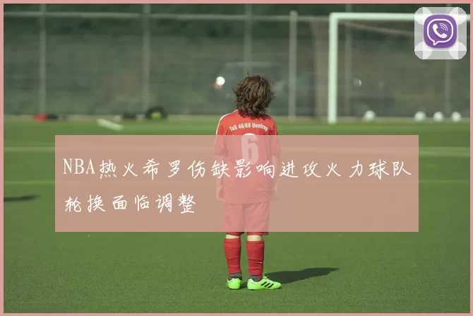 NBA热火希罗伤缺影响进攻火力球队轮换面临调整