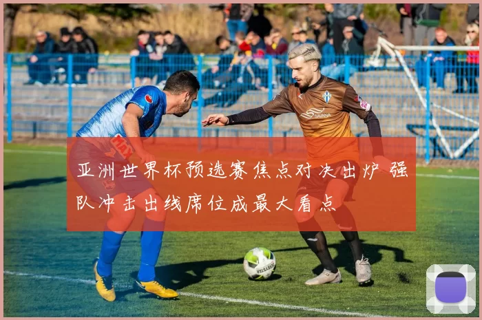 亚洲世界杯预选赛焦点对决出炉 强队冲击出线席位成最大看点