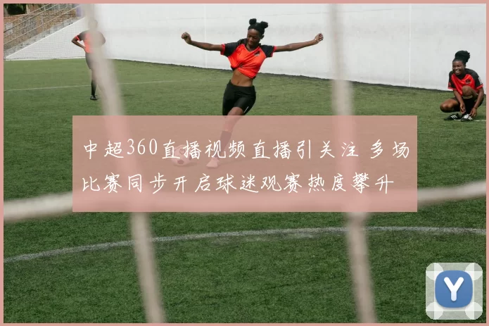 中超360直播视频直播引关注 多场比赛同步开启球迷观赛热度攀升