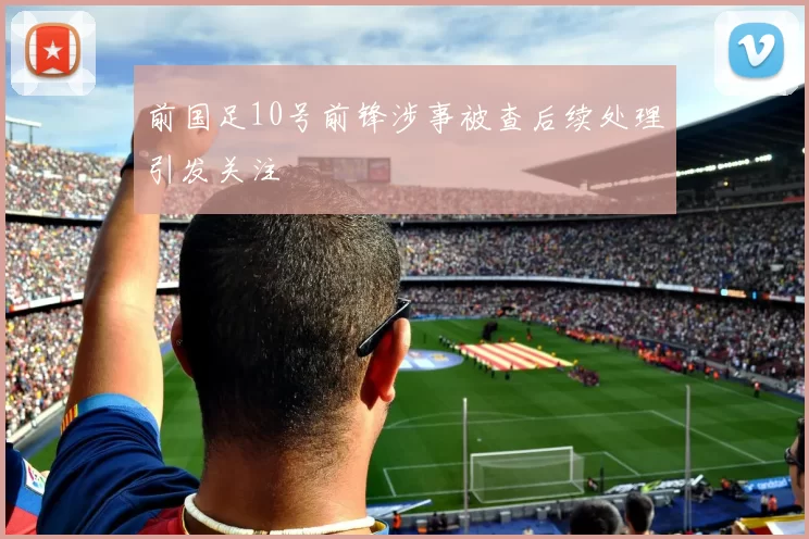 前国足10号前锋涉事被查后续处理引发关注