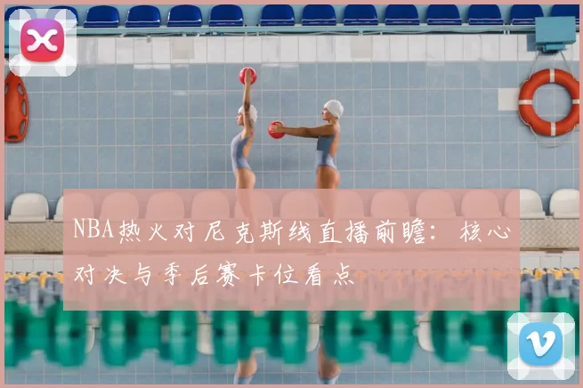 NBA热火对尼克斯线直播前瞻：核心对决与季后赛卡位看点