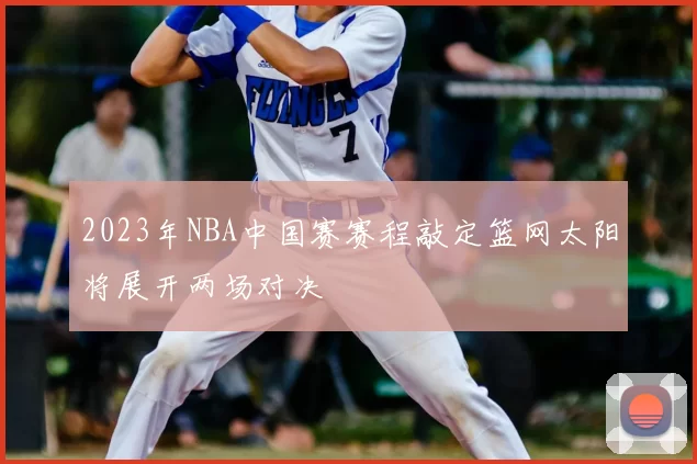 2023年NBA中国赛赛程敲定篮网太阳将展开两场对决