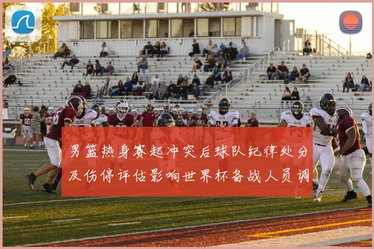 男篮热身赛起冲突后球队纪律处分及伤停评估影响世界杯备战人员调整