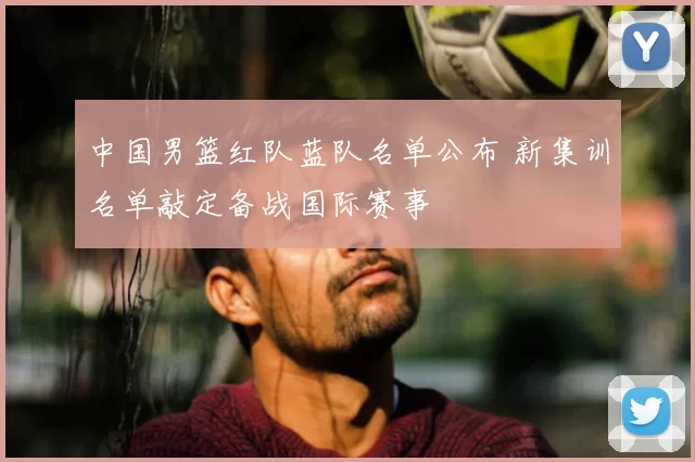 中国男篮红队蓝队名单公布 新集训名单敲定备战国际赛事