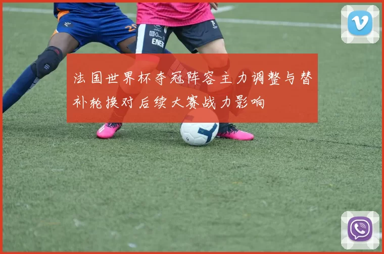 法国世界杯夺冠阵容主力调整与替补轮换对后续大赛战力影响