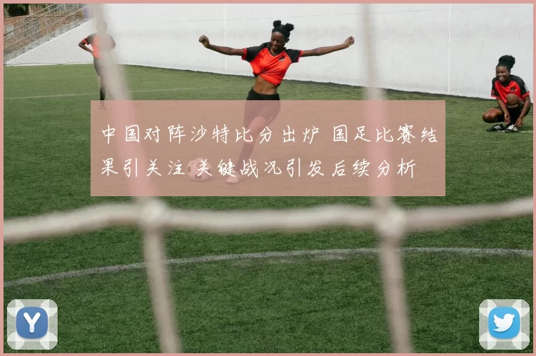 中国对阵沙特比分出炉 国足比赛结果引关注 关键战况引发后续分析