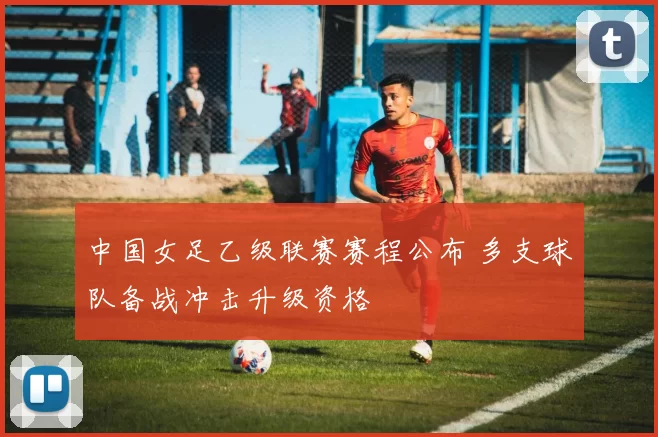 中国女足乙级联赛赛程公布 多支球队备战冲击升级资格