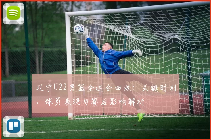 辽宁U22男篮全运会回放：关键时刻、球员表现与赛后影响解析