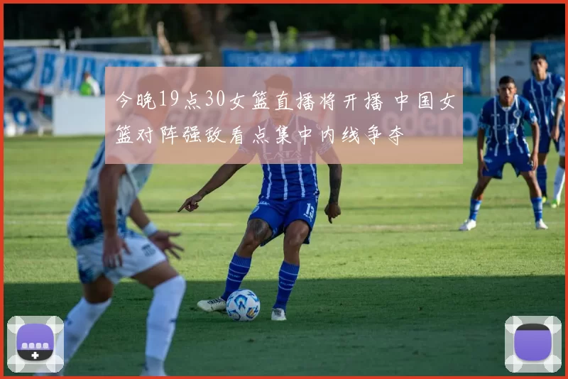今晚19点30女篮直播将开播 中国女篮对阵强敌看点集中内线争夺