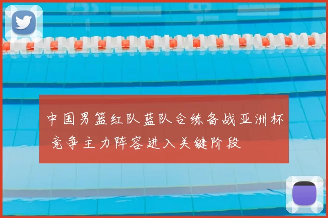 中国男篮红队蓝队合练备战亚洲杯 竞争主力阵容进入关键阶段