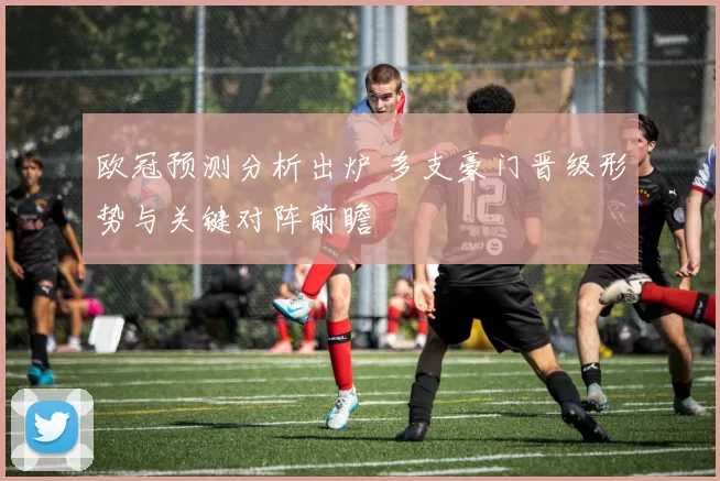欧冠预测分析出炉 多支豪门晋级形势与关键对阵前瞻