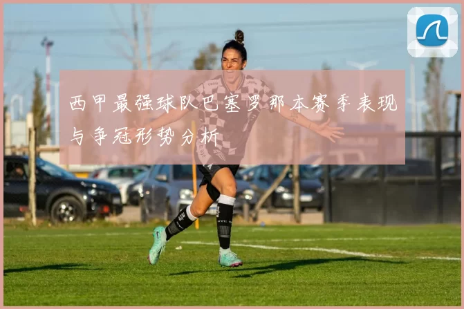 西甲最强球队巴塞罗那本赛季表现与争冠形势分析