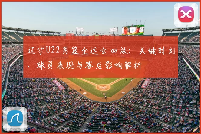 辽宁U22男篮全运会回放：关键时刻、球员表现与赛后影响解析