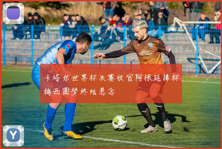 卡塔尔世界杯决赛收官阿根廷捧杯梅西圆梦终结悬念