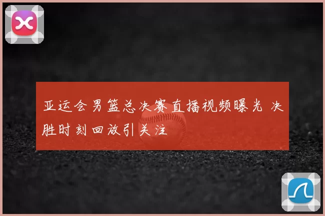 亚运会男篮总决赛直播视频曝光 决胜时刻回放引关注