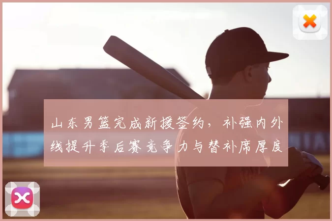 山东男篮完成新援签约，补强内外线提升季后赛竞争力与替补席厚度