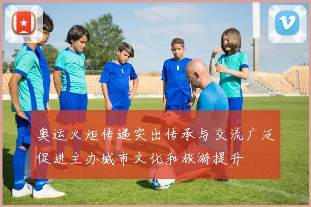 奥运火炬传递突出传承与交流广泛促进主办城市文化和旅游提升