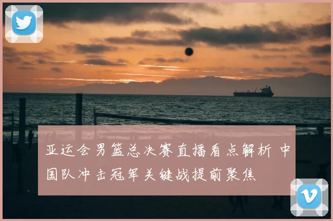 亚运会男篮总决赛直播看点解析 中国队冲击冠军关键战提前聚焦