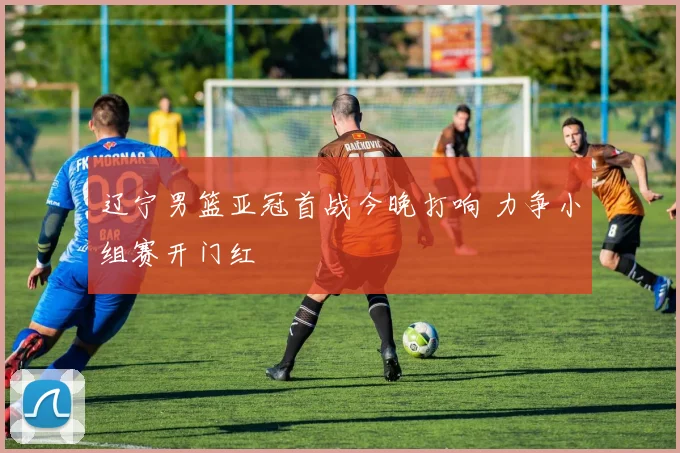 辽宁男篮亚冠首战今晚打响 力争小组赛开门红
